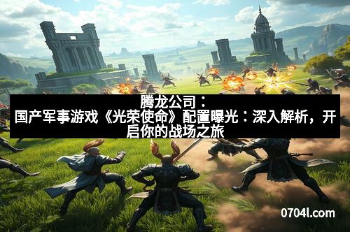 腾龙公司：国产军事游戏《光荣使命》配置曝光：深入解析，开启你的战场之旅